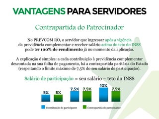 Contrapartida do Patrocinador
No PREVCOM RO, o servidor que ingressar após a vigência
da previdência complementar e receber salário acima do teto do INSS
pode ter 100% de rendimento já no momento da aplicação.
A explicação é simples: a cada contribuição à previdência complementar
descontada na sua folha de pagamento, há a contrapartida paritária do Estado
(respeitando o limite máximo de 7,5% do seu salário de participação).
Salário de participação = seu salário – teto do INSS
 