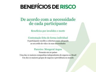 Benefícios por invalidez e morte
Contratação feita de forma individual
O participante escolhe a cobertura mais adequada
ao seu estilo de vida e às suas necessidades
Parceiro: Mongeral Aegon
Presente em 20 países
Uma das 10 maiores companhias independentes de seguros no Brasil
Um dos 10 maiores grupos de seguros e previdência no mundo
De acordo com a necessidade
de cada participante
 