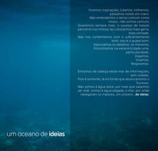 um oceano de ideias
Vivemos inspirações, lutamos, colhemos,
passamos noites em claro.
Não entendemos o senso comum como
nosso...não somos comuns.
Queremos sempre mais, o sucesso de nossos
parceiros nos motiva, faz colocarmos mais garra,
mais vontade.
Não nos contentamos com o suﬁcientemente
bom, isso é o quase bom.
Valorizamos os detalhes, os menores.
Encontramos na excentricidade uma
particularidade.
Viajamos.
Vivemos.
Respiramos.
Entramos de cabeça nesse mar de informações,
sem coletes.
Pois é somente, lá no fundo que alcancaremos o
Sucesso.
Não somos á água doce, por mais que sabemos
ser vital, somos á agua salgada, o mar, por onde
navegaram os maiores, um oceano...de ideias.
 