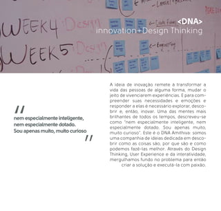 innovation+Design Thinking
<DNA>
A ideia de inovação remete à transformar a
vida das pessoas de alguma forma, mudar o
jeito de vivenciarem experiências. E para com-
preender suas necessidades e emoções e
responder a elas é necessário explorar, desco-
brir e, então, inovar. Uma das mentes mais
brilhantes de todos os tempos, descreveu-se
como “nem especialmente inteligente, nem
especialmente dotado. Sou apenas muito,
muito curioso”. Este é o DNA Amithiva: somos
uma companhia de ideias dedicada em desco-
brir como as coisas são, por que são e como
podemos fazê-las melhor. Através do Design
Thinking, User Experience e da interatividade,
mergulhamos fundo no problema para então
criar a solução e executá-la com paixão.
nem especialmente inteligente,
nem especialmente dotado.
Sou apenas muito, muito curioso
 