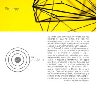 Strategy
No limite, você consegue ver coisas que não
enxerga se está no centro. Por isso, nos
dedicamos aos projetos de ponta a ponta,
desde a investigação, planejamento, execução
criativa e acompanhamento. Com os proces-
sos de Design Thinking e imersão nos negócios
e produtos dos nossos clientes, criamos para-
lelos entre os anseios das marcas e das pes-
soas para estabelecer soluções que sejam
uma conexão entre eles. Vamos fundo para
captar o melhor e transformar em ações
assertivas, encontrar e contar histórias que
criem vínculos e recompensem o cliente ﬁnal,
mas, que também, sejam um estímulo poder-
oso e realimentem o fôlego do próprio
negócio. Qualquer empresa deve fazer senti-
do economicamente, mas, acreditamos que
sempre existe uma estrada superior a ser per-
corrida, que se abre quando essa centelha
especial aquece os projetos.
ux
ux
problema
 