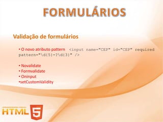 Validação de formulários
  • O novo atributo pattern <input name="CEP" id="CEP" required
  pattern="d{5}-?d{3}" />

  • Novalidate
  • Formvalidate
  • Oninput
  •setCustomValidity
 