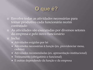 





Envolve todas as atividades necessárias para
tornar produtivo cada funcionário recém
contratado
As atividades são executadas por diversos setores
da empresa e pelo novo funcionário
Inclui







Atividades exigidas por lei
Atividades necessárias à função (ex. providenciar mesa,
cadeira)
Atividades recomendadas (ex. apresentação institucional)
Treinamento (obrigatório e funcional)
E outras dependendo da função e da empresa

 