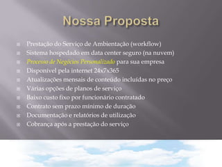 











Prestação do Serviço de Ambientação (workflow)
Sistema hospedado em data center seguro (na nuvem)
Processo de Negócios Personalizado para sua empresa
Disponível pela internet 24x7x365
Atualizações mensais de conteúdo incluídas no preço
Várias opções de planos de serviço
Baixo custo fixo por funcionário contratado
Contrato sem prazo mínimo de duração
Documentação e relatórios de utilização
Cobrança após a prestação do serviço

 