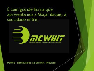É com grande honra que
apresentamos a Moçambique, a
sociadade entre;
McWhit – distribudores da UniTwist ProClose
 