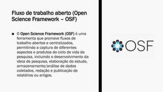 Fluxo de trabalho aberto (Open
Science Framework – OSF)
■ O Open Science Framework (OSF) é uma
ferramenta que promove fluxos de
trabalho abertos e centralizados,
permitindo a captura de diferentes
aspectos e produtos do ciclo de vida da
pesquisa, incluindo o desenvolvimento da
ideia de pesquisa, elaboração do estudo,
armazenamento/análise de dados
coletados, redação e publicação de
relatórios ou artigos.
 