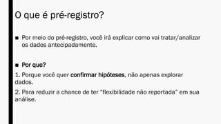 O que é pré-registro?
■ Por meio do pré-registro, você irá explicar como vai tratar/analizar
os dados antecipadamente.
■ Por que?
1. Porque você quer confirmar hipóteses, não apenas explorar
dados.
2. Para reduzir a chance de ter “flexibilidade não reportada” em sua
análise.
 