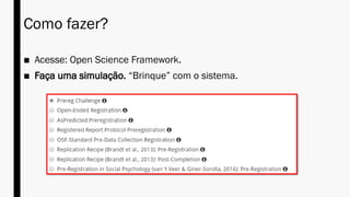 Como fazer?
■ Acesse: Open Science Framework.
■ Faça uma simulação. “Brinque” com o sistema.
 