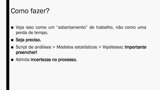 Como fazer?
■ Veja isso como um “adiantamento” de trabalho, não como uma
perda de tempo.
■ Seja preciso.
■ Script de análises > Modelos estatísticos > Hipóteses: Importante
preencher!
■ Admita incertezas no processo.
 