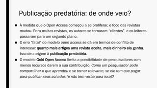Publicação predatória: de onde veio?
■ À medida que o Open Access começou a se proliferar, o foco das revistas
mudou. Para muitas revistas, os autores se tornaram “clientes”, e os leitores
passaram para um segundo plano.
■ O erro “fatal” do modelo open access se dá em termos de conflito de
interesse: quanto mais artigos uma revista aceita, mais dinheiro ela ganha.
Isso deu origem à publicação predatória.
■ O modelo Gold Open Access limita a possibilidade de pesquisadores com
menos recursos darem a sua contribuição. Como um pesquisador pode
compartilhar o que aprendeu e se tornar relevante, se ele tem que pagar
para publicar seus achados (e não tem verba para isso)?
 