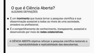 O que é Ciência Aberta?
ALGUMAS DEFINIÇÕES
■ É um movimento que busca tornar a pesquisa científica e sua
disseminação acessível a todos os níveis de uma sociedade,
amadora ou profissional.
■ É o compartilhamento de conhecimento, transparente, acessível e
desenvolvido por meio de redes colaborativas.
A CIÊNCIA ABERTA objetiva reforçar a pesquisa científica testando a
reprodutibilidade e replicabilidade das descobertas.
 
