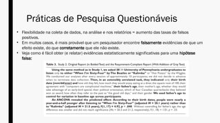 Práticas de Pesquisa Questionáveis
• Flexibilidade na coleta de dados, na análise e nos relatórios = aumento das taxas de falsos
positivos.
• Em muitos casos, é mais provável que um pesquisador encontre falsamente evidências de que um
efeito existe, do que corretamente que ele não existe.
• Veja como é fácil obter (e relatar) evidências estatisticamente significativas para uma hipótese
falsa:
 