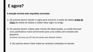 E agora?
A solução envolve seis requisitos concretos:
1. Os autores devem decidir a regra para encerrar a coleta de dados antes do
início da coleta de dados e relatar essa regra no artigo.
2. Os autores devem coletar pelo menos 20 observações, ou então fornecer
uma justificativa muito convincente para uma coleta com amostra tão
pequena.
Amostras menores que 20 não tem poder para detectar efeitos.
3. Os autores devem listar todas as variáveis coletadas no estudo.
 