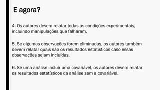 E agora?
4. Os autores devem relatar todas as condições experimentais,
incluindo manipulações que falharam.
5. Se algumas observações forem eliminadas, os autores também
devem relatar quais são os resultados estatísticos caso essas
observações sejam incluídas.
6. Se uma análise incluir uma covariável, os autores devem relatar
os resultados estatísticos da análise sem a covariável.
 