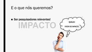 E o que nós queremos?
■ Ser pesquisadores relevantes!
IMPACTO
QUALIS
FATOR DE IMPACTO
 