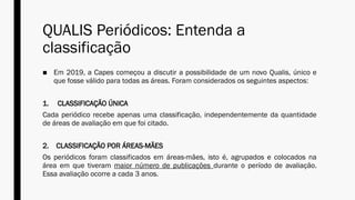 QUALIS Periódicos: Entenda a
classificação
■ Em 2019, a Capes começou a discutir a possibilidade de um novo Qualis, único e
que fosse válido para todas as áreas. Foram considerados os seguintes aspectos:
1. CLASSIFICAÇÃO ÚNICA
Cada periódico recebe apenas uma classificação, independentemente da quantidade
de áreas de avaliação em que foi citado.
2. CLASSIFICAÇÃO POR ÁREAS-MÃES
Os periódicos foram classificados em áreas-mães, isto é, agrupados e colocados na
área em que tiveram maior número de publicações durante o período de avaliação.
Essa avaliação ocorre a cada 3 anos.
 