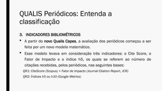 QUALIS Periódicos: Entenda a
classificação
3. INDICADORES BIBLIOMÉTRICOS
 A partir do novo Qualis Capes, a avaliação dos periódicos começou a ser
feita por um novo modelo matemático.
 Esse modelo levava em consideração três indicadores: o Cite Score, o
Fator de Impacto e o índice h5, os quais se referem ao número de
citações recebidas, pelos periódicos, nas seguintes bases:
QR1: CiteScore (Scopus) + Fator de Impacto (Journal Citation Report, JCR)
QR2: Índices h5 ou h10 (Google Metrics)
 