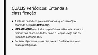 QUALIS Periódicos: Entenda a
classificação
■ A lista de periódicos pré-classificados (que “vazou”) foi
chamada de Qualis Referência.
■ MAS ATENÇÃO! nem todos os periódicos estão indexados e a
maioria das bases de dados, como o Scopus, exige que os
trabalhos possuam DOI.
■ Por isso, algumas revistas não tiveram Qualis tornando-se
pouco prestigiadas.
 