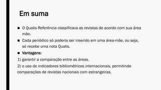 Em suma
■ O Qualis Referência classificava as revistas de acordo com sua área
mãe.
■ Cada periódico só poderia ser inserido em uma área-mãe, ou seja,
só recebe uma nota Qualis.
■ Vantagens:
1) garantir a comparação entre as áreas.
2) o uso de indicadores bibliométricos internacionais, permitindo
comparações de revistas nacionais com estrangeiras.
 