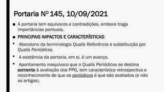 Portaria NO
145, 10/09/2021
■ A portaria tem equívocos e contradições, embora traga
importâncias pontuais.
■ PRINCIPAIS IMPACTOS E CARACTERÍSTICAS:
 Abandono da terminologia Qualis Referência e substituição por
Qualis Periódicos.
 A existência da portaria, em si, é um avanço.
 Apontamento inequívoco que o Qualis Periódicos se destina
somente à avaliação dos PPG, tem característica retrospectiva e
reconhecimento de que os periódicos é que são avaliados (e não
os artigos).
 