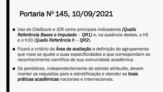 Portaria NO
145, 10/09/2021
■ Uso do CiteScore e JCR como principais indicadores (Qualis
Referência Bases e Imputado – QR1) e, na ausência destes, o h5
e o h10 (Qualis Referência h – QR2).
■ Ficará a critério da Área de avaliação a definição do agrupamento
que mais se ajuste a suas especificidades e que correspondam ao
reconhecimento cientifico de sua comunidade acadêmica.
■ Os periódicos, independentemente do estrato atribuído, devem
manter os requisitos para a estratificação e atender as boas
práticas acadêmicas nacionais e internacionais.
 