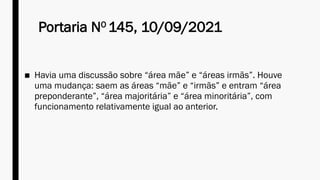 Portaria NO
145, 10/09/2021
■ Havia uma discussão sobre “área mãe” e “áreas irmãs”. Houve
uma mudança: saem as áreas “mãe” e “irmãs” e entram “área
preponderante”, “área majoritária” e “área minoritária”, com
funcionamento relativamente igual ao anterior.
 