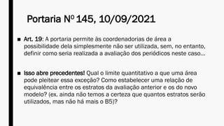 Portaria NO
145, 10/09/2021
■ Art. 19: A portaria permite às coordenadorias de área a
possibilidade dela simplesmente não ser utilizada, sem, no entanto,
definir como seria realizada a avaliação dos periódicos neste caso...
■ Isso abre precedentes! Qual o limite quantitativo a que uma área
pode pleitear essa exceção? Como estabelecer uma relação de
equivalência entre os estratos da avaliação anterior e os do novo
modelo? (ex. ainda não temos a certeza que quantos estratos serão
utilizados, mas não há mais o B5)?
 
