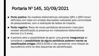 Portaria NO
145, 10/09/2021
■ Ponto positivo: Os modelos bibliométricos utilizados (QR1 e QR2) foram
definidos com base em amplas discussões realizadas pela comunidade
de pesquisadores, com a realização de testes de impacto.
■ Ponto negativo: Risco de novos periódicos demorarem mais para
receber estratificação (a presença em indexadores bibliométricos
demora 2 a 3 anos).
■ A portaria abre a possibilidade de gerar uma grande insegurança ao
considerar a possibilidade de alguns periódicos poderem manter as
classificações antigas (2013-2016) e não apresentar uma relação de
equivalência entre os dois esquemas de estratificação.
 