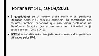 Portaria NO
145, 10/09/2021
■ É questionável se o modelo avalia somente os periódicos
utilizados pelos PPG, pois ele considera, na constituição dos
estratos, também periódicos que não foram declarados na
Plataforma Sucupira (ao adotar sistemas bibliométricos já
estabelecidos – QR1 e QR2).
■ PORÉM a estratificação divulgada será somente dos periódicos
utilizados pelos PPG.
 