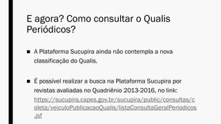 E agora? Como consultar o Qualis
Periódicos?
■ A Plataforma Sucupira ainda não contempla a nova
classificação do Qualis.
■ É possível realizar a busca na Plataforma Sucupira por
revistas avaliadas no Quadriênio 2013-2016, no link:
https://sucupira.capes.gov.br/sucupira/public/consultas/c
oleta/veiculoPublicacaoQualis/listaConsultaGeralPeriodicos
.jsf
 