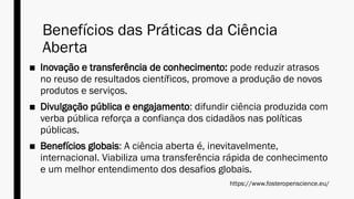 Benefícios das Práticas da Ciência
Aberta
■ Inovação e transferência de conhecimento: pode reduzir atrasos
no reuso de resultados científicos, promove a produção de novos
produtos e serviços.
■ Divulgação pública e engajamento: difundir ciência produzida com
verba pública reforça a confiança dos cidadãos nas políticas
públicas.
■ Benefícios globais: A ciência aberta é, inevitavelmente,
internacional. Viabiliza uma transferência rápida de conhecimento
e um melhor entendimento dos desafios globais.
https://www.fosteropenscience.eu/
 