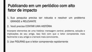 Publicando em um periódico com alto
fator de impacto
1. Sua pesquisa precisa ser robusta e resolver um problema
GRANDE e RELEVANTE
2. Você precisa CONTAR UMA HISTÓRIA
Incorpore elementos de uma história: mensagem central, problema, solução e
implicações do seu artigo. Isso fará com que o leitor compreenda mais
facilmente o seu artigo e o tornará mais convincente.
3. Use FIGURAS que o leitor compreenda rapidamente
 