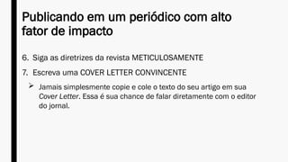 Publicando em um periódico com alto
fator de impacto
6. Siga as diretrizes da revista METICULOSAMENTE
7. Escreva uma COVER LETTER CONVINCENTE
 Jamais simplesmente copie e cole o texto do seu artigo em sua
Cover Letter. Essa é sua chance de falar diretamente com o editor
do jornal.
 