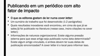 Publicando em um periódico com alto
fator de impacto
 O que os editores gostam de ler numa cover letter:
 Um sumário do trabalho que foi desenvolvido (1-2 parágrafos);
 Quais resultados inovadores você encontrou, em cima do que já se
sabe/já foi publicado na literatura (nesse caso, insira citações na cover
letter);
 Informações de natureza organizacional. Existe alguma pressão
externa para que esse artigo seja publicado numa data determinada?
Existe algum artigo vinculado, e ambos devem ter suas datas de
publicação sincronizadas? A cover letter é o local para informar isso.
 