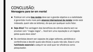 CONCLUSÃO:
Mensagens para ter em mente!
■ Publicar em uma boa revista deve ser o grande objetivo e a visibilidade
é garantida muito mais pelo alcance internacional da revista (onde está
indexada, quem são os leitores), do que por qualquer outro fator.
■ Seja ético! Tire vantagem dos benefícios da ciência aberta sem se
envolver com “magia negra”... Você tem uma reputação e um legado
pelos quais deve zelar!
■ Os cientistas devem ser capazes de julgar editores, periódicos e
conferências e decidir quais são éticos e quais não são. Essa é uma
habilidade essencial a adquirir se você quer ter eficiência como
pesquisador.
 