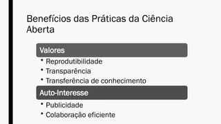 Benefícios das Práticas da Ciência
Aberta
Valores
• Reprodutibilidade
• Transparência
• Transferência de conhecimento
Auto-Interesse
• Publicidade
• Colaboração eficiente
 