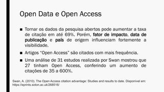 Open Data e Open Access
■ Tornar os dados da pesquisa abertos pode aumentar a taxa
de citação em até 69%. Porém, fator de impacto, data de
publicação e país de origem influenciam fortemente a
visibilidade.
■ Artigos “Open Access” são citados com mais frequência.
■ Uma análise de 31 estudos realizada por Swan mostrou que
27 tinham Open Access, conferindo um aumento de
citações de 35 a 600%.
Swan, A. (2010). The Open Access citation advantage: Studies and results to date. Disponível em:
https://eprints.soton.ac.uk/268516/
 