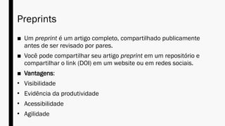 Preprints
■ Um preprint é um artigo completo, compartilhado publicamente
antes de ser revisado por pares.
■ Você pode compartilhar seu artigo preprint em um repositório e
compartilhar o link (DOI) em um website ou em redes sociais.
■ Vantagens:
• Visibilidade
• Evidência da produtividade
• Acessibilidade
• Agilidade
 