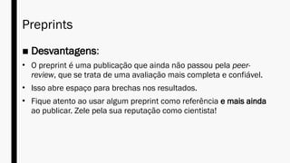Preprints
■ Desvantagens:
• O preprint é uma publicação que ainda não passou pela peer-
review, que se trata de uma avaliação mais completa e confiável.
• Isso abre espaço para brechas nos resultados.
• Fique atento ao usar algum preprint como referência e mais ainda
ao publicar. Zele pela sua reputação como cientista!
 