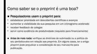 Como saber se o preprint é uma boa?
■ Pesquisadores usam o preprint para:
• estabelecer prioridade em descobertas científicas e avanços
• aumentar a visibilidade da sua pesquisa em um cronograma acelerado
• receber feedback de colegas
• servir como evidência de produtividade (requisito para financiamento)
■ Antes de mais nada: verifique as diretrizes de submissão ou a política do
seu periódico-alvo em relação aos preprints. Em alguns casos, ter o artigo
preprint pode prejudicar a consideração do seu manuscrito para
publicação.
 