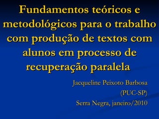Fundamentos teóricos e metodológicos para o trabalho com produção de textos com alunos em processo de recuperação paralela   Jacqueline Peixoto Barbosa (PUC-SP) Serra Negra, janeiro/2010 