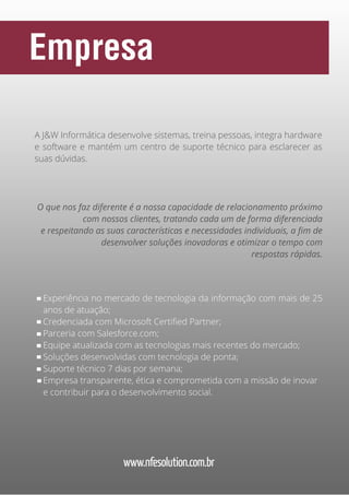 Empresa
A J&W Informática desenvolve sistemas, treina pessoas, integra hardware
e software e mantém um centro de suporte técnico para esclarecer as
suas dúvidas.

O que nos faz diferente é a nossa capacidade de relacionamento próximo
com nossos clientes, tratando cada um de forma diferenciada
e respeitando as suas características e necessidades individuais, a fim de
desenvolver soluções inovadoras e otimizar o tempo com
respostas rápidas.

Experiência no mercado de tecnologia da informação com mais de 25
anos de atuação;
Credenciada com Microsoft Certified Partner;
Parceria com Salesforce.com;
Equipe atualizada com as tecnologias mais recentes do mercado;
Soluções desenvolvidas com tecnologia de ponta;
Suporte técnico 7 dias por semana;
Empresa transparente, ética e comprometida com a missão de inovar
e contribuir para o desenvolvimento social.

www.nfesolution.com.br

 