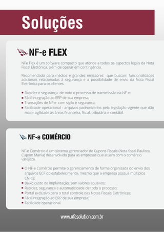Soluções
NF-e FLEX
NFe Flex é um software compacto que atende a todos os aspectos legais da Nota
Fiscal Eletrônica, além de operar em contingência.
Recomendado para médios e grandes emissores que buscam funcionalidades
adicionais relacionadas à segurança e a possibilidade de envio da Nota Fiscal
Eletrônica para os clientes.
Rapidez e segurança de todo o processo de transmissão da NF-e;
Fácil integração ao ERP de sua empresa;
Transações de NF-e com sigilo e segurança;
Facilidade operacional - arquivos padronizados pela legislação vigente que dão
maior agilidade às áreas financeira, fiscal, tributária e contábil.

NF-e COMÉRCIO
NF-e Comércio é um sistema gerenciador de Cupons Fiscais (Nota fiscal Paulista,
Cupom Mania) desenvolvido para as empresas que atuam com o comércio
varejista.
O NF-e Comércio permite o gerenciamento de forma organizada do envio dos
arquivos ECF do estabelecimento, mesmo que a empresa possua múltiplos
CNPJs;
Baixo custo de implantação, sem valores abusivos;
Rapidez, segurança e automaticidade de todo o processo;
Portal exclusivo para o total controle das Notas Fiscais Eletrônicas;
Fácil integração ao ERP de sua empresa;
Facilidade operacional.

www.nfesolution.com.br

 