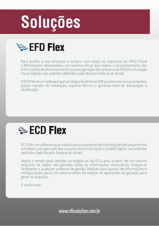 Soluções
EFD Flex
Para auxiliar a sua empresa a cumprir com todos os requisitos do SPED Fiscal
a NFeSolution desenvolveu um sistema eficaz que realiza o processamento das
informações de documentos fiscais para geração dos arquivos da EFD (Escrituração
Fiscal Digital), nos padrões definidos pela Receita Federal do Brasil.
O EFD Flex é um software que se integra facilmente ERP já existente na sua empresa,
possui rapidez de instalação, suporte técnico e garantia total de adequação e
atualização.

ECD Flex
ECD Flex um software que realiza o processamento de informações de lançamentos
contábeis para geração dos arquivos da Escrituração Contábil Digital, nos padrões
definidos pela Receita Federal do Brasil.
Reduz o tempo para atender as exigências da ECD, pois a partir de um volume
reduzido de dados são geradas todas as informações necessárias. Integra-se
facilmente a qualquer software de gestão. Módulo para ajustes de informações e
configurações gerais do sistema antes de realizar as operações de geração para
gerar os arquivos.
E muito mais...

www.nfesolution.com.br

 