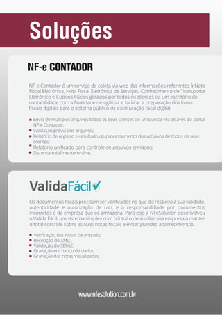 Soluções
NF-e CONTADOR
NF-e Contador é um serviço de coleta via web das informações referentes à Nota
Fiscal Eletrônica, Nota Fiscal Eletrônica de Serviços, Conhecimento de Transporte
Eletrônico e Cupons Fiscais gerados por todos os clientes de um escritório de
contabilidade com a finalidade de agiliizar e facilitar a preparação dos livros
fiscais digitais para o sistema público de escrituração fiscal digital.
Envio de múltiplos arquivos todos os seus clientes de uma única vez através do portal
NF-e Contador;
Validação prévia dos arquivos;
Relatório de registro e resultado do processamento dos arquivos de todos os seus
clientes;

Relatório unificado para controle de arquivos enviados;
Sistema totalmente online.

Valida FÁCIL
Os documentos fiscais precisam ser verificados no que diz respeito à sua validade,
autenticidade e autorização de uso, e a responsabildiade por documentos
incorretos é da empresa que os armazena. Para isso a NFeSolution desenvolveu
o Valida Fácil, um sistema simples com o intuito de auxiliar sua empresa a manter
o total controle sobre as suas notas fiscais e evitar grandes aborrecimentos.
Verificação das Notas de entrada;
Recepção do XML;
Validação do SEFAZ;
Gravação em banco de dados;
Gravação das notas Visualizadas.

www.nfesolution.com.br

 
