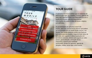 TOUR GUIDE
O aplicativo deverá possibilitar que os visitantes de
determinado lugar (ex. estádios, museus, galerias de
arte e etc.) possam visitar suas dependências sem o
auxílio de um guia, além de disponibilizar
informações em áudio e vídeo de locais e objetos
pré-definidos.
As possibilidades do aplicativo móvel são
muitas, além das características básicas que podem
ser encontradas em um Audio Guide comum, nos
Mobile Tour Guide podemos contar com features
tais como, guia de atrações, mapa do local, leitor de
QR code, com suporte à vídeos localizados em
servidores externos, câmera com suporte às redes
sociais, geolocalização, animação 3d (ex.
maquetes), suporte para realidade
aumentada, vendas de ingressos, agenda de
atrações, mídias, social login, entre outras.

 