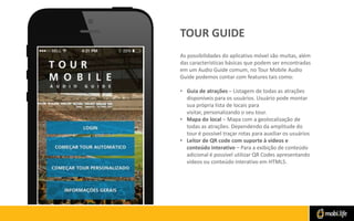 TOUR GUIDE
As possibilidades do aplicativo móvel são muitas, além
das características básicas que podem ser encontradas
em um Audio Guide comum, no Tour Mobile Audio
Guide podemos contar com features tais como:
• Guia de atrações – Listagem de todas as atrações
disponíveis para os usuários. Usuário pode montar
sua própria lista de locais para
visitar, personalizando o seu tour.
• Mapa do local – Mapa com a geolocalização de
todas as atrações. Dependendo da amplitude do
tour é possível traçar rotas para auxiliar os usuários
• Leitor de QR code com suporte à vídeos e
conteúdo interativo – Para a exibição de conteúdo
adicional é possível utilizar QR Codes apresentando
vídeos ou conteúdo interativo em HTML5.

 