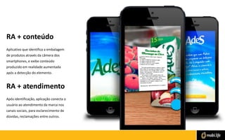 RA + conteúdo
Aplicativo que identifica a embalagem
de produtos através da câmera dos
smartphones, e exibe conteúdo
produzido em realidade aumentada
após a detecção do elemento.

RA + atendimento
Após identificação, aplicação conecta o
usuário ao atendimento da marca nos
canais sociais, para esclarecimento de
dúvidas, reclamações entre outros.

 