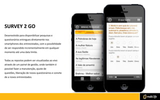SURVEY 2 GO
Desenvolvido para disponibilizar pesquisas e
questionários entregues diretamente nos
smartphones dos entrevistados, com a possibilidade
de ser respondido incrementalmente em qualquer
momento até uma data limite.
Todas as repostas podem ser visualizadas ao vivo
através de um painel de gestão, onde também é

possível fazer a manutenção, ajuste de
questões, liberação de novos questionários e convite
de a novos entrevistados.

 