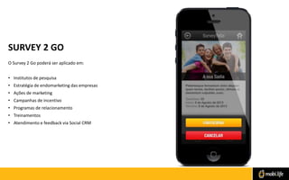 SURVEY 2 GO
O Survey 2 Go poderá ser aplicado em:
• Institutos de pesquisa
• Estratégia de endomarketing das empresas

• Ações de marketing
• Campanhas de incentivo
• Programas de relacionamento
• Treinamentos
• Atendimento e feedback via Social CRM

 